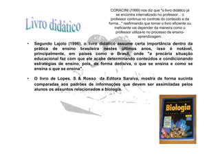 CORACINI (1999) nos diz que "o livro didático já
                                          se encontra internalizado no professor... o
                                       professor continua no controle do conteúdo e da
                                      forma..." reafirmando que tornar o livro eficiente ou
                                         ineficiente vai depender da maneira como o
                                          professor utiliza-lo no processo de ensino-
                                                         aprendizagem.

•   Segundo Lajolo (1996), o livro didático assume certa importância dentro da
    prática de ensino brasileira nestes últimos anos, isso é notável,
    principalmente, em países como o Brasil, onde "a precária situação
    educacional faz com que ele acabe determinando conteúdos e condicionando
    estratégias de ensino, pois, de forma decisiva, o que se ensina e como se
    ensina o que se ensina".

•   O livro de Lopes. S & Rosso da Editora Saraiva, mostra de forma sucinta
    comparadas aos padrões de informações que devem ser assimiladas pelos
    alunos os assuntos relacionados a biologia.
 