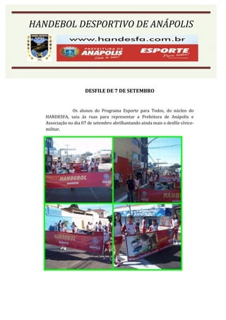 HANDEBOL DESPORTIVO DE ANÁPOLIS




                      DESFILE DE 7 DE SETEMBRO


                Os alunos do Programa Esporte para Todos, do núcleo do
   HANDESFA, saiu às ruas para representar a Prefeitura de Anápolis e
   Associação no dia 07 de setembro abrilhantando ainda mais o desfile cívico-
   militar.
 