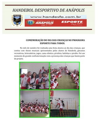HANDEBOL DESPORTIVO DE ANÁPOLIS




              COMEMORAÇÃO DO DIA DAS CRIANÇAS NO PROGRAMA
                       ESPORTE PARA TODOS.
       No mês de outubro foi realizada uma festa alusiva ao dia das crianças, que
contou com shows musicais apresentados pelos alunos do Handesfa, gincanas
recreativas, brincadeiras, jogos, cama elástica, pirulitos, balinhas e picolés. Foi um
momento de grande confraternização com a presença das crianças que fazem parte
do projeto.
 