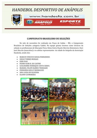 HANDEBOL DESPORTIVO DE ANÁPOLIS




                CAMPEONATO BRASILEIRO DE SELEÇÕES
        No mês de novembro foi realizado em Poços de Caldas – MG, o Campeonato
Brasileiro de Seleções categoria Cadete. Na equipe goiana tivemos como técnicos da
seleção os profissionais de Educação Física Sônia Cintra Duarte Alecrim (feminino) e Davi
José Alecrim (masculino) e os atletas representantes da cidade de Anápolis da Associação
Handesfa, sendo eles:

      MARCOS VINICIUS SOUZA FERNANDES
      DIEGO TORRES MORAIS
      ERIK DIAS
      PEDRO IGOR R. DE CASTRO
      GUILHERME HENRIQUE COSTA SERPA
      MANOEL FELIPE RAMOS TRINDADE
      FERNANDA KELLY RODRIGUES
      ANA LUIZA DE OLIVEIRA
      ELOINY GUIMARÃES
 