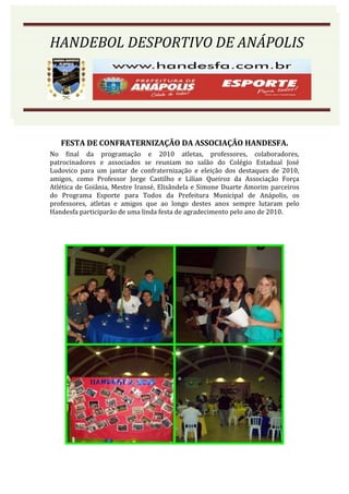 HANDEBOL DESPORTIVO DE ANÁPOLIS
HANDEBOL DESPORTIVO DE ANÁPOLIS




   FESTA DE CONFRATERNIZAÇÃO DA ASSOCIAÇÃO HANDESFA.
No final da programação e 2010 atletas, professores, colaboradores,
patrocinadores e associados se reuniam no salão do Colégio Estadual José
Ludovico para um jantar de confraternização e eleição dos destaques de 2010,
amigos, como Professor Jorge Castilho e Lilían Queiroz da Associação Força
Atlética de Goiânia, Mestre Iransé, Elisândela e Simone Duarte Amorim parceiros
do Programa Esporte para Todos da Prefeitura Municipal de Anápolis, os
professores, atletas e amigos que ao longo destes anos sempre lutaram pelo
Handesfa participarão de uma linda festa de agradecimento pelo ano de 2010.
 