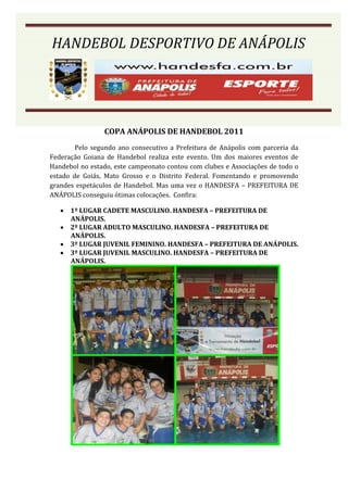 HANDEBOL DESPORTIVO DE ANÁPOLIS




                COPA ANÁPOLIS DE HANDEBOL 2011
        Pelo segundo ano consecutivo a Prefeitura de Anápolis com parceria da
Federação Goiana de Handebol realiza este evento. Um dos maiores eventos de
Handebol no estado, este campeonato contou com clubes e Associações de todo o
estado de Goiás, Mato Grosso e o Distrito Federal. Fomentando e promovendo
grandes espetáculos de Handebol. Mas uma vez o HANDESFA – PREFEITURA DE
ANÁPOLIS conseguiu ótimas colocações. Confira:

    1º LUGAR CADETE MASCULINO. HANDESFA – PREFEITURA DE
     ANÁPOLIS.
    2º LUGAR ADULTO MASCULINO. HANDESFA – PREFEITURA DE
     ANÁPOLIS.
    3º LUGAR JUVENIL FEMININO. HANDESFA – PREFEITURA DE ANÁPOLIS.
    3º LUGAR JUVENIL MASCULINO. HANDESFA – PREFEITURA DE
     ANÁPOLIS.
 