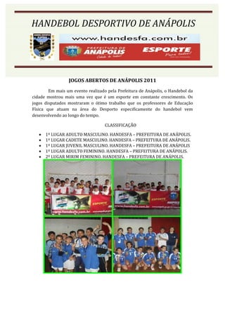 HANDEBOL DESPORTIVO DE ANÁPOLIS
HANDEBOL DESPORTIVO DE ANÁPOLIS




                 JOGOS ABERTOS DE ANÁPOLIS 2011
        Em mais um evento realizado pela Prefeitura de Anápolis, o Handebol da
cidade mostrou mais uma vez que é um esporte em constante crescimento. Os
jogos disputados mostraram o ótimo trabalho que os professores de Educação
Física que atuam na área do Desporto especificamente do handebol vem
desenvolvendo ao longo do tempo.

                                   CLASSIFICAÇÃO

      1º LUGAR ADULTO MASCULINO. HANDESFA – PREFEITURA DE ANÁPOLIS.
      1º LUGAR CADETE MASCULINO. HANDESFA – PREFEITURA DE ANÁPOLIS.
      1º LUGAR JUVENIL MASCULINO. HANDESFA – PREFEITURA DE ANÁPOLIS
      1º LUGAR ADULTO FEMININO. HANDESFA – PREFEITURA DE ANÁPOLIS.
      2º LUGAR MIRIM FEMININO. HANDESFA – PREFEITURA DE ANÁPOLIS.
 