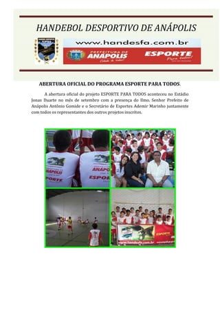 HANDEBOL DESPORTIVO DE ANÁPOLIS




   ABERTURA OFICIAL DO PROGRAMA ESPORTE PARA TODOS.
      A abertura oficial do projeto ESPORTE PARA TODOS aconteceu no Estádio
Jonas Duarte no mês de setembro com a presença do Ilmo. Senhor Prefeito de
Anápolis Antônio Gomide e o Secretário de Esportes Ademir Marinho juntamente
com todos os representantes dos outros projetos inscritos.
 