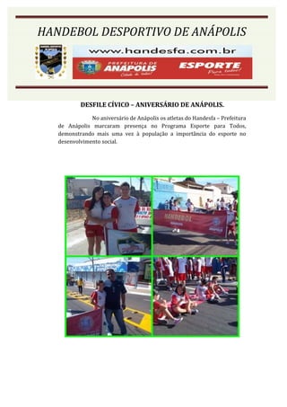 HANDEBOL DESPORTIVO DE ANÁPOLIS




           DESFILE CÍVICO – ANIVERSÁRIO DE ANÁPOLIS.
               No aniversário de Anápolis os atletas do Handesfa – Prefeitura
   de Anápolis marcaram presença no Programa Esporte para Todos,
   demonstrando mais uma vez à população a importância do esporte no
   desenvolvimento social.
 