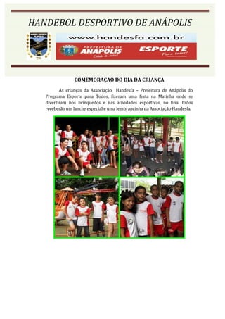 HANDEBOL DESPORTIVO DE ANÁPOLIS




                COMEMORAÇAO DO DIA DA CRIANÇA
          As crianças da Associação Handesfa – Prefeitura de Anápolis do
   Programa Esporte para Todos, fizeram uma festa na Matinha onde se
   divertiram nos brinquedos e nas atividades esportivas, no final todos
   receberão um lanche especial e uma lembrancinha da Associação Handesfa.
 