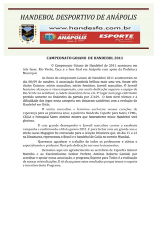 HANDEBOL DESPORTIVO DE ANÁPOLIS
HANDEBOL DESPORTIVO DE ANÁPOLIS




                CAMPEONATO GOIANO DE HANDEBOL 2011
                     O Campeonato Goiano de Handebol de 2011 aconteceu em
três fases: Rio Verde, Caçu e a fase final em Anápolis com apoio da Prefeitura
Municipal.
              As finais do campeonato Goiano de Handebol 2011 aconteceram no
dia 08/09 de outubro. A associação Handesfa brilhou mais uma vez, foram três
títulos Goianos: mirim masculino, mirim feminino, juvenil masculino. O Juvenil
feminino alcançou o vice-campeonato, com muita dedicação superou a equipe de
Rio Verde na semifinal, o cadete masculino ficou em 3º lugar num jogo eletrizante
perdido somente no finalzinho da partida por 27x29. O bom nível técnico e a
dificuldade dos jogos nesta categoria nos deixaram satisfeitos com a evolução do
Handebol em Goiás.
              O mirim masculino e feminino encheram nossos corações de
esperança para os próximos anos, a parceria Handesfa, Esporte para todos, CPMG,
CEJLA e Paroquial Santo Antônio mostra que futuramente nosso Handebol será
glorioso.
            E com grande desempenho o Juvenil masculino coroou a excelente
campanha e confirmando o título goiano 2011. E para fechar com um grande ano o
atleta Lucas Magagnin foi convocado para a seleção Brasileira que, do dia 15 a 22
na Dinamarca, representou o Brasil e o handebol de Goiás no torneio Mundial.
            Queremos agradecer o trabalho de todos os professores e atletas e
especialmente o professor Davi pela dedicação nos seus treinamentos.
              Deixamos aqui um agradecimento ao secretário de Esportes Ademir
Marinho e ao Excelentíssimo Senhor Prefeito Antônio Roberto Gomide por
acreditar e apoiar nossa associação, o programa Esporte para Todos é a realização
de nossas reivindicações. E só alcançamos estes resultados porque temos o suporte
e incentivo deste Programa.
 