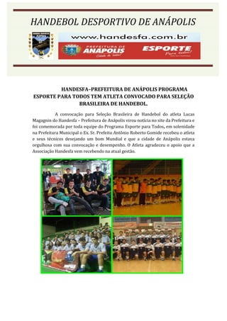 HANDEBOL DESPORTIVO DE ANÁPOLIS




         HANDESFA–PREFEITURA DE ANÁPOLIS PROGRAMA
ESPORTE PARA TODOS TEM ATLETA CONVOCADO PARA SELEÇÃO
               BRASILEIRA DE HANDEBOL.
            A convocação para Seleção Brasileira de Handebol do atleta Lucas
Magagnin do Handesfa – Prefeitura de Anápolis virou notícia no site da Prefeitura e
foi comemorada por toda equipe do Programa Esporte para Todos, em solenidade
na Prefeitura Municipal o Ex. Sr. Prefeito Antônio Roberto Gomide recebeu o atleta
e seus técnicos desejando um bom Mundial e que a cidade de Anápolis estava
orgulhosa com sua convocação e desempenho. O Atleta agradeceu o apoio que a
Associação Handesfa vem recebendo na atual gestão.
 
