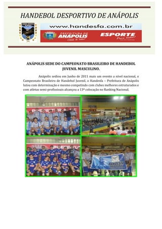 HANDEBOL DESPORTIVO DE ANÁPOLIS




  ANÁPOLIS SEDE DO CAMPEONATO BRASILEIRO DE HANDEBOL
                   JUVENIL MASCULINO.
           Anápolis sediou em Junho de 2011 mais um evento a nível nacional, o
Campeonato Brasileiro de Handebol Juvenil, o Handesfa – Prefeitura de Anápolis
lutou com determinação e mesmo competindo com clubes melhores estruturados e
com atletas semi-profissioais alcançou a 13ª colocação no Ranking Nacional.
 