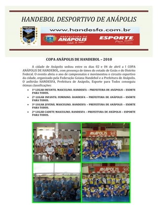 HANDEBOL DESPORTIVO DE ANÁPOLIS




                COPA ANÁPOLIS DE HANDEBOL – 2010
       A cidade de Anápolis sediou entre os dias 02 e 04 de abril a I COPA
ANÁPOLIS DE HANDEBOL, com presença de times do estado de Goiás e do Distrito
Federal. O evento abriu o ano de campeonatos e movimentou o circuito esportivo
da cidade, organizado pela Federação Goiana Handebol e a Prefeitura de Anápolis.
O anfitrião HANDESFA, Prefeitura de Anápolis, Esporte para Todos conseguiu
ótimas classificações:
      1º LUGAR INFANTIL MASCULINO. HANDESFA – PREFEITURA DE ANÁPOLIS – ESORTE
       PARA TODOS.
      2º LUGAR INFANTIL FEMININO. HANDESFA – PREFEITURA DE ANÁPOLIS – ESORTE
       PARA TODOS.
      3º LUGAR JUVENIL MASCULINO. HANDESFA – PREFEITURA DE ANÁPOLIS – ESORTE
       PARA TODOS.
      2º LUGAR CADETE MASCULINO. HANDESFA – PREFEITURA DE ANÁPOLIS – ESPORTE
       PARA TODOS.
 