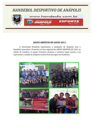 HANDEBOL DESPORTIVO DE ANÁPOLIS




                      JOGOS ABERTOS DE GOIÁS 2011.
       A Associação Handesfa representou a delegação de Anápolis com o
Handebol masculino e feminino na fase regional dos JOGOS ABERTOS DE 2011 na
cidade de Luziânia. A equipe Feminina alcançou o primeiro lugar invicto e irá
representar a cidade de Anápolis na fase final dos jogos em Itumbiara.
 