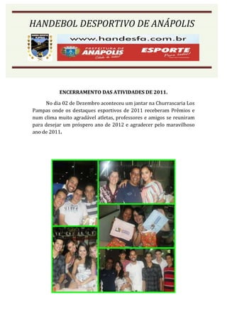 HANDEBOL DESPORTIVO DE ANÁPOLIS




           ENCERRAMENTO DAS ATIVIDADES DE 2011.

     No dia 02 de Dezembro aconteceu um jantar na Churrascaria Los
Pampas onde os destaques esportivos de 2011 receberam Prêmios e
num clima muito agradável atletas, professores e amigos se reuniram
para desejar um próspero ano de 2012 e agradecer pelo maravilhoso
ano de 2011.
 