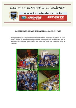 HANDEBOL DESPORTIVO DE ANÁPOLIS




      CAMPEONATO GOIANO DE HANDEBOL – CAÇU – 2ª FASE


A segunda fase do Campeonato Goiano de Handebol aconteceu na cidade de Caçu
onde a equipe do Handesfa conseguiu ótimas colocações para a última fase que foi
realizada em Anápolis, participando das finais de todas as categorias que se
inscreveu.
 