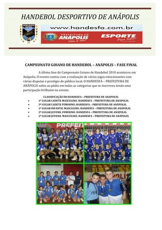 HANDEBOL DESPORTIVO DE ANÁPOLIS




 CAMPEONATO GOIANO DE HANDEBOL – ANÁPOLIS – FASE FINAL
           A última fase do Campeonato Goiano de Handebol 2010 aconteceu em
Anápolis. O evento contou com a realização de vários jogos emocionantes com
várias disputas e prestígio do público local. O HANDESFA – PREFEITURA DE
ANÁPOLIS subiu ao pódio em todas as categorias que se inscreveu tendo uma
participação brilhante no evento.

              CLASSIFICAÇÃO DO HANDESFA – PREFEITURA DE ANAPOLIS:
         1º LUGAR CADETE MASCULINO. HANDESFA – PREFEITURA DE ANÁPOLIS.
         3º LUGAR CADETE FEMININO. HANDESFA – PREFEITURA DE ANÁPOLIS.
         1º LUGAR INFANTIL MASCULINO. HANDESFA – PREFEITURA DE ANÁPOLIS.
         2º LUGAR JUVENIL FEMININO. HANDESFA – PREFEITURA DE ANÁPOLIS.
         2º LUGAR JUVENIL MASCULINO. HANDESFA – PREFEITURA DE ANÁPOLIS.
 