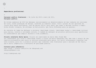 -

Experiência profissional.

-
Designer gráfico freelancer - De julho de 2010 a maio de 2011.
Designer gráfico.

No último semestre de 2010 me dediquei exclusivamente ao desenvolvimento do meu trabalho de conclusão
de curso, minha graduação em design, conforme já comentei antes. Tive o prazer de ser aprovado em
louvor pela banca avaliadora, isso me deixou feliz, pois senti que tomei a decisão correta e cumpri
minha missão integral, de entregar um bom projeto, que faria diferença para as pessoas.

No restante do tempo me dediquei a projetar identidade visual, identidade verbal e identidade cultural
para marcas, eventos e entidades sociais. E também me dediquei em projetos editoriais para aperfeiçoar
os conhecimentos que adquiri durante a vida acadêmica.

Projeto relevante desta época: Projeto de identidade da marca Eder Prado Web
Fui responsável por criar a identidade verbal e visual da marca ederprado.com, bem como o ensaio de uma
família pictográfica que narra os serviços prestados pela marca. Foi muito interessante trabalhar com
este cliente, pois foi o primeiro projeto que trabalhei como freelancer para o mercado de São Paulo,
que é muito competitivo e excelente em qualidade gráfica.

Contatos para referência:
Eder Prado - Diretor executivo da ederprado.com
ederprado@gmail.com

http://ederprado.com
 