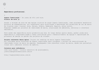-

Experiência profissional.

-
Supera Comunicação - De junho de 2011 até hoje.
Diretor de arte jr.

Assumi a direção de arte em uma equipe criativa do grupo Supera Comunicação, onde atualmente desenvolvo
projetos de endomarketing, sou responsável pela atualização e manutenção dos guidelines de uso de marca
de clientes como: Itautec, Avon, Raízen, Klabin, Redecard, Pepsico, entre outros.
Respondo também por projetos de identidade de marca, sinalização de ambientes, editorial e interface
web/mobile.

Está sendo uma experiência muito produtiva pra mim. Ao longo destes quatro meses, ganhei ainda mais
experiência e responsabilidade e tenho contribuído para o desenvolvimento da equipe e implantação de
processos de design na gestão dos projetos de criação.

Projeto relevante desta época: Projeto de redesign da marca Supera Comunicação.
Fui convidado pelos diretores da Supera comunicação para coordenar o projeto de reestruturação da
identidade visual da marca da empresa. Readequamos toda atmosfera visual da marca, desde sua assinatura
visual até o ambiente interno da agência.

Contatos para referência:
José Luis Ovando - Diretor executivo de planejamento.
joseluis@superacomunicacao.com.br

http://superacomunicacao.com.br
 