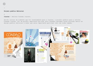 -

Projeto gráfico Editorial

-
Itautec - Revista Conexão Itautec.

Decidi colocar um trabalho que fiz recentemente para a Itautec, o projeto gráfico para a revista
Conexão Itautec. Foi um projeto importante pra mim, pois consegui perceber minha evolução dentro do
design gráfico editorial e achei que seria importante partilhar isso com vocês também.
 