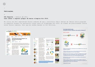-

Publicações.

-
UOL Esporte - Janeiro de 2011.
Caso sobre o suposto plágio da marca olímpica Rio 2016.

No início de 2011 explodiram falsos rumores de que o escritório Tátil Design de Ideias teria plagiado
os aspectos formais na assinatura visual para as Olímpiadas Rio 2016. Eu acabei me posicionando contra
estes falsos rumores, fato que me rendeu menção no Uol Notícias.
 