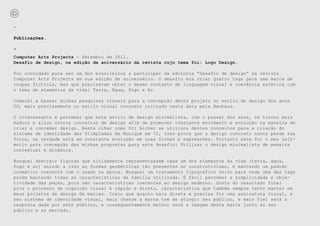 -

Publicações.

-
Computer Arts Projects - Setembro de 2011.
Desafio de design, na edição de aniversário da revista cujo tema foi: Logo Design.

Fui convidado para ser um dos brasileiros a participar da editoria “Desafio de design” na revista
Computer Arts Projects em sua edição de aniversário. O desafio era criar quatro tags para uma marca de
roupas fictícia, mas que precisavam obter o mesmo contexto de linguagem visual e coerência estética com
o tema de elementos da vida: Terra, Água, Fogo e Ar.

Comecei a basear minhas pesquisas visuais para a concepção deste projeto no estilo de design dos anos
20, mais precisamente no estilo visual concreto iniciado nesta data pela Bauhaus.

O interessante é perceber que este estilo de design minimalista, com o passar dos anos, se tornou mais
maduro e aliou outros conceitos de design afim de promover constante movimento e evolução na maneira de
criar e conceber design. Basta olhar como Otl Aicher se utilizou destes conceitos para a criação do
sistema de identidade das Olimpíadas de Munique em 72, isso prova que o design concreto nunca perde sua
força, na verdade está em constante evolução em suas formas e expressões. Portanto este foi o meu Leit-
motiv para concepção das minhas propostas para este desafio: Utilizar o design minimalista de maneira
contextual e dinâmica.

Busquei abstrair figuras que nitidamente representassem cada um dos elementos da vida (terra, água,
fogo e ar) unindo a isso as formas geométricas tão presentes no construtivismo, e mantendo um padrão
cromático coerente com o usado na época. Busquei um tratamento tipográfico único para cada uma das tags
porém mantendo todas as caracteristicas da família utilizada. É fácil perceber a simplicidade e obje-
tividade das peças, pois são caracteristicas inerentes ao design moderno. Gosto do resultado final
pois o processo de cognição visual é rápido e direto, caracteristica que também sempre tento manter em
meus projetos de design de marcas. Creio que quanto mais direta e precisa for uma assinatura visual, e
seu sistema de identidade visual, mais chance a marca tem de atingir seu público, e mais fiel será a
resposta dada por este público, e consequentemente melhor será a imagem desta marca junto ao seu
público e ao mercado.
 
