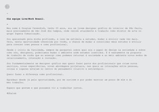 -

Olá equipe Live|Work Brasil.

-
Meu nome é Douglas Cavendish, tenho 25 anos, sou um jovem designer gráfico do interior de São Paulo,
mais precisamente de São José dos Campos, onde resido atualmente e trabalho como diretor de arte no
grupo Supera Comunicação.

Sou apaixonado pela minha profissão, e isso me estimula a estudar, mudar e evoluir cada vez mais.
Vejo, nesta oportunidade oferecida por vocês, a chance de mudar e consolidar meus estudos e evoluir
para crescer como pessoa e como profissional.

Desde o início da faculdade, sempre me perguntei sobre qual era o papel do design na sociedade e sobre
como nós, designers, poderíamos mudar o ambiente onde estamos inseridos. E é exatamente na proposta
de trabalho de vocês que eu enxergo como podemos retornar à sociedade e ao meio ambiente novos modos de
relacionamento, interação e inovação.

Sou fundamentalmente um designer gráfico mas quero fazer parte dos profissionais que criam novos
serviços, novas experiências, novas abordagens projetuais, nas quais as interações entre pessoas,
coisas e lugares estejam no centro do pensamento criativo e estratégico.

Quero fazer a diferença como profissional.

Agradeço desde já pela oportunidade, por me ouvirem e por poder mostrar um pouco de mim e do
meu trabalho.

Espero que gostem e que possamos vir a trabalhar juntos.

#Shalom
 