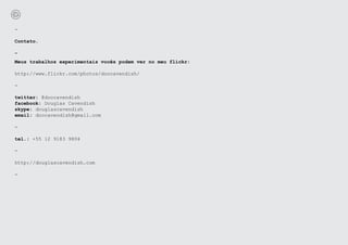 -

Contato.

-
Meus trabalhos experimentais vocês podem ver no meu flickr:

http://www.flickr.com/photos/doocavendish/

-

twitter: @doocavendish
facebook: Douglas Cavendish
skype: douglascavendish
email: doocavendish@gmail.com

-

tel.: +55 12 9183 9804

-

http://douglascavendish.com

-
 