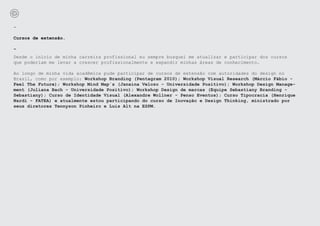 -

Cursos de extensão.

-
Desde o início de minha carreira profissional eu sempre busquei me atualizar e participar dos cursos
que poderiam me levar a crescer profissionalmente e expandir minhas áreas de conhecimento.

Ao longo de minha vida acadêmica pude participar de cursos de extensão com autoridades do design no
Brasil, como por exemplo: Workshop Branding (Pentagram 2010); Workshop Visual Research (Márcio Fábio -
Feel The Future); Workshop Mind Map´s (Janaína Velozo - Universidade Positivo); Workshop Design Manage-
ment (Juliana Bach - Universidade Positivo); Workshop Design de marcas (Equipe Sebastiany Branding -
Sebastiany); Curso de Identidade Visual (Alexandre Wollner - Penso Eventos); Curso Tipocracia (Henrique
Nardi - FATEA) e atualmente estou participando do curso de Inovação e Design Thinking, ministrado por
seus diretores Tennyson Pinheiro e Luis Alt na ESPM.
 