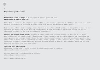 -

Experiência profissional.

-
Mind Comunicação e Pesquisa - De julho de 2008 a junho de 2009.
Estagiário em design gráfico.

Trabalhei na execução de campanhas publicitárias, readequação, refação e alteração de peças para comu-
nicação corporativa e projetos de identidade para marcas de pequeno e médio porte.

Foi uma experiência muito enriquecedora trabalhar na agência Mind, pois tive meu primeiro contato com
projetos que envolviam minha área de conhecimento e pude aprender os primeiros passos com outros
designers e diretores de arte extremamente competentes.

Projeto relevante desta época: Projeto de identidade para a marca pessoal do enólogo Niazi Rubez.
Fui responsável por desenvolver a assinatura visual e ensaios de aplicação básicos da identidade de
marca pessoal do enólogo Niazi Rubez. Uma experiência desafiadora, já que foi o primeiro projeto de
identidade de marca que eu coordenei sozinho, desde a pesquisa até a solução final, logicamente sendo
orientado e supervisionado pelo meu diretor de arte dentro da equipe. Foi também a primeira vez que
projetei uma interface para uma site.

Contatos para referência:
Alexandre Corrêa Lima - Sócio Diretor da Mind Comunicação e Pesquisa
alexandre@agenciamind.com.br

Adriana Egashira - Coordenadora de criação
adriane@agenciamind.com.br

http://agenciamind.com.br
 