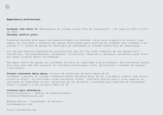 -

Experiência profissional.

-
Fundação João Paulo II (Mantenedora do sistema Canção Nova de comunicação) - De junho de 2009 a julho
de 2010.
Designer gráfico pleno.

Trabalhei durante dois meses com desenvolvimento de conteúdo visual para dispositivos móveis. Logo
depois fui convidado a integrar uma equipe selecionada pelos gestores da fundação para conceber e im-
plantar o 1º núcleo de design da tecnologia da informação no sistema Canção Nova de comunicação.

Foi uma das melhores experiências profissionais que já tive, pude trabalhar em uma equipe multi-
disciplinar, com programadores, databasers, jornalistas, redatores e designers, projetanto para diver-
sas áreas clientes dentro da fundação.

Meu papel dentro da equipe era coordenar projetos de identidade e posicionamento das sub-marcas Canção
Nova para web, bem como projetos de interface gráfica para sites, aplicativos e conteúdo de disposi-
tivos móveis.

Projeto relevante desta época: Projeto de construção da marca Gente de Fé.
Coordenei o projeto de criação e desenvolvimento da marca Gente de Fé, a primeira e maior rede social
cristã do Brasil. Os resultados foram assinatura visual, interface gráfica para o site, ensaios de
aplicação da identidade visual, guidelines de uso da marca, e workshop para download de informações
sobre a criação e o uso da marca Gente de Fé.

Contatos para referência:
André Bittencourt - Gerente de desenvolvimento
bittencourt@cancaonova.com

Matheus Muller - Coordenador de projetos
hello@memuller.com

http://cancaonova.com
 