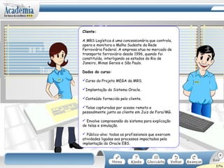 Cliente:
A MRS Logística é uma concessionária que controla,
opera e monitora a Malha Sudeste da Rede
Ferroviária Federal. A empresa atua no mercado de
transporte ferroviário desde 1996, quando foi
constituída, interligando os estados do Rio de
Janeiro, Minas Gerais e São Paulo.
Dados do curso:
Curso do Projeto MEGA da MRS.
Implantação do Sistema Oracle.
Conteúdo fornecido pelo cliente.
Telas capturadas por acesso remoto e
pessoalmente junto ao cliente em Juiz de Fora/MG.
 Envolve compreensão do sistema para explicação
de telas e simulação.
 Público-alvo: todos os profissionais que exercem
atividades ligadas aos processos impactados pela
implantação do Oracle EBS.
 