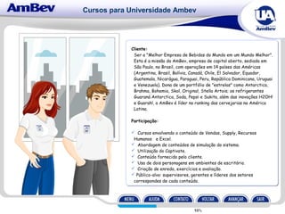 Cursos para Universidade Ambev
Cliente:
Ser a "Melhor Empresa de Bebidas do Mundo em um Mundo Melhor".
Esta é a missão da AmBev, empresa de capital aberto, sediada em
São Paulo, no Brasil, com operações em 14 países das Américas
(Argentina, Brasil, Bolívia, Canadá, Chile, El Salvador, Equador,
Guatemala, Nicarágua, Paraguai, Peru, República Dominicana, Uruguai
e Venezuela). Dona de um portfólio de "estrelas" como Antarctica,
Brahma, Bohemia, Skol, Original, Stella Artois; os refrigerantes
Guaraná Antarctica, Soda, Pepsi e Sukita, além das inovações H2OH!
e Guarah!, a AmBev é líder no ranking das cervejarias na América
Latina.
Participação:
 Cursos envolvendo o conteúdo de Vendas, Supply, Recursos
Humanos e Excel.
 Abordagem de conteúdos de simulação do sistema.
 Utilização do Captivate.
 Conteúdo fornecido pelo cliente.
 Uso de dois personagens em ambientes de escritório.
 Criação de enredo, exercícios e avaliação.
 Público-alvo: supervisores, gerentes e líderes dos setores
correspondes de cada conteúdo.
 