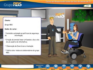 Cliente:
Grupo RBS
Dados do curso:
Conteúdo contempla as políticas de segurança
da informação.
Criação de enredo linear utilizando o dia-a-dia
de um usuário de informática.
 Elaboração de Exercícios e Avaliação.
 Publico alvo: todos os colaboradores do grupo
RBS.
 