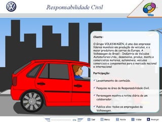 Cliente:
O Grupo VOLKSWAGEN, é uma das empresas
líderes mundiais em produção de veículos, e a
maior produtora de carros da Europa. A
Volkswagen do Brasil - Indústria de Veículos
Automotores Ltda., desenvolve, produz, monta e
comercializa motores, automóveis, veículos
comerciais e componentes para o mercado nacional
e internacional
Participação:
 Levantamento de conteúdo.
 Pesquisa na área de Responsabilidade Civil.
 Personagem mostra a rotina diária de um
colaborador.
 Publico alvo: todos os empregados da
Volkswagen.
 