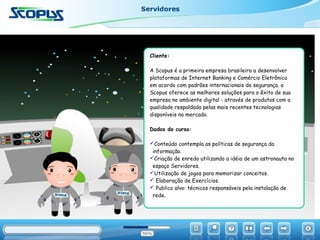 Cliente:
A Scopus é a primeira empresa brasileira a desenvolver
plataformas de Internet Banking e Comércio Eletrônico
em acordo com padrões internacionais de segurança. a
Scopus oferece as melhores soluções para o êxito de sua
empresa no ambiente digital - através de produtos com a
qualidade respaldada pelas mais recentes tecnologias
disponíveis no mercado.
Dados do curso:
Conteúdo contempla as políticas de segurança da
informação.
Criação de enredo utilizando a idéia de um astronauta no
espaço Servidores.
Utilização de jogos para memorizar conceitos.
 Elaboração de Exercícios.
 Publico alvo: técnicos responsáveis pela instalação de
rede.
 