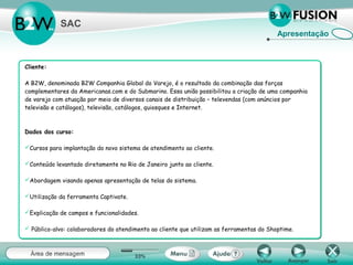 Apresentação
SAC
Cliente:
A B2W, denominada B2W Companhia Global do Varejo, é o resultado da combinação das forças
complementares da Americanas.com e do Submarino. Essa união possibilitou a criação de uma companhia
de varejo com atuação por meio de diversos canais de distribuição – televendas (com anúncios por
televisão e catálogos), televisão, catálogos, quiosques e Internet.
Dados dos curso:
Cursos para implantação do novo sistema de atendimento ao cliente.
Conteúdo levantado diretamente no Rio de Janeiro junto ao cliente.
Abordagem visando apenas apresentação de telas do sistema.
Utilização da ferramenta Captivate.
Explicação de campos e funcionalidades.
 Público-alvo: colaboradores do atendimento ao cliente que utilizam as ferramentas do Shoptime.
 