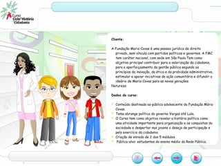 Cliente:
A Fundação Mario Covas é uma pessoa jurídica de direito
privado, sem vínculo com partidos políticos e governos. A FMC
tem caráter nacional, com sede em São Paulo.Tem como
objetivo principal contribuir para a valorização da cidadania,
para o aperfeiçoamento da gestão pública segundo os
princípios da inovação, da ética e da probidade administrativa,
estimular e apoiar iniciativas de ação comunitária e difundir o
ideário de Mario Covas para as novas gerações.
Natureza
Dados do curso:
 Conteúdo destinado ao público adolescente da Fundação Mário
Covas.
 Tema abrange política do governo Vargas até Lula.
 O Curso tem como objetivo revelar a história política como
uma atividade importante para organização e as conquistas da
sociedade e despertar nos jovens o desejo de participação e
pelo exercício da cidadania.
 Criação de enredo de 2 dos 5 módulos.
 Público-alvo: estudantes do ensino médio da Rede Pública.
 