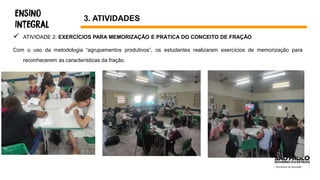  ATIVIDADE 2: EXERCÍCIOS PARA MEMORIZAÇÃO E PRÁTICA DO CONCEITO DE FRAÇÃO
Com o uso da metodologia “agrupamentos produtivos”, os estudantes realizaram exercícios de memorização para
reconhecerem as características da fração.
3. ATIVIDADES
 