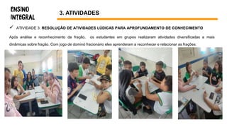  ATIVIDADE 3: RESOLUÇÃO DE ATIVIDADES LÚDICAS PARA APROFUNDAMENTO DE CONHECIMENTO
Após análise e reconhecimento da fração, os estudantes em grupos realizaram atividades diversificadas e mais
dinâmicas sobre fração. Com jogo de dominó fracionário eles aprenderam a reconhecer e relacionar as frações.
3. ATIVIDADES
 