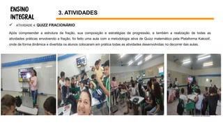  ATIVIDADE 4: QUIZZ FRACIONÁRIO
Após compreender a estrutura da fração, sua composição e estratégias de progressão, e também a realização de todas as
atividades práticas envolvendo a fração, foi feito uma aula com a metodologia ativa de Quizz matemático pela Plataforma Kakoot!,
onde de forma dinâmica e divertida os alunos colocaram em prática todas as atividades desenvolvidas no decorrer das aulas.
3. ATIVIDADES
 