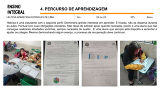 4. PERCURSO DE APRENDIZAGEM
Heloísa é uma estudante com o seguinte perfil: Demonstra grande interesse em aprender. É focada, não se dispersa durante
as aulas. Pontual com suas obrigações escolares, Não deixa de solicitar apoio quando necessita, porém é uma aluna que não
consegue realizaras atividades sozinhas, sempre necessita de auxilio. É uma aluna que sempre está disposta a aprender e
ajudar os colegas. Mesmo demonstrando algum avanço, o processo de recuperação deve continuar.
 