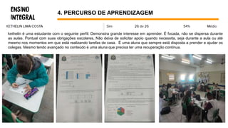 4. PERCURSO DE APRENDIZAGEM
kethelin é uma estudante com o seguinte perfil: Demonstra grande interesse em aprender. É focada, não se dispersa durante
as aulas. Pontual com suas obrigações escolares, Não deixa de solicitar apoio quando necessita, seja durante a aula ou até
mesmo nos momentos em que está realizando tarefas de casa. É uma aluna que sempre está disposta a prender e ajudar os
colegas. Mesmo tendo avançado no conteúdo é uma aluna que precisa ter uma recuperação contínua.
 