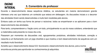 5. Comentário do professor
Durante o desenvolvimento dessa sequência didática, os estudantes em maioria demonstraram grande
interesse uma vez que tratamos um conteúdo que estava em defasagem. As discussões iniciais e o decorrer
das atividades foram sendo desenvolvidas e muito bem recebidas pelo alunos.
Embora cada um tenha sua forma de pensar e raciocinar, todos se empenharam e se aplicaram para o bom
desenvolvimento das atividades.
Para tanto, compreenderam a fração como um todo, principalmente no uso do nosso cotidiano, entendendo que
a matemática está presente no nosso dia a dia.
Passaram por momentos de discussões oral, agrupamentos produtivos, atividades individuais, correção e
reescrita e um fechamento com um jogo divertido e que mostrou o bom desenvolvimento da sequência com um
resultado muito favorável.
Acredito que o desenvolvimento dessa S.D. favorecerá o desenvolvimento dos alunos, pois a turma
encontra-se pronta para aprofundar os conhecimentos já adquiridos.
 