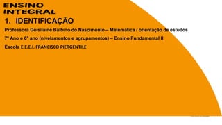 1. IDENTIFICAÇÃO
Professora Geisilaine Balbino do Nascimento – Matemática / orientação de estudos
7º Ano e 6° ano (nivelamentos e agrupamentos) – Ensino Fundamental II
Escola E.E.E.I. FRANCISCO PIERGENTILE
 