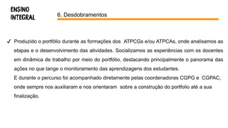 6. Desdobramentos
✔ Produzido o portfólio durante as formações dos ATPCGs e/ou ATPCAs, onde analisamos as
etapas e o desenvolvimento das atividades. Socializamos as experiências com os docentes
em dinâmica de trabalho por meio do portfólio, destacando principalmente o panorama das
ações no que tange o monitoramento das aprendizagens dos estudantes.
E durante o percurso foi acompanhado diretamente pelas coordenadoras CGPG e CGPAC,
onde sempre nos auxiliaram e nos orientaram sobre a construção do portfolio até a sua
finalização.
 