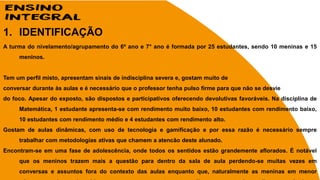 1. IDENTIFICAÇÃO
A turma do nivelamento/agrupamento do 6º ano e 7° ano é formada por 25 estudantes, sendo 10 meninas e 15
meninos.
Tem um perfil misto, apresentam sinais de indisciplina severa e, gostam muito de
conversar durante às aulas e é necessário que o professor tenha pulso firme para que não se desvie
do foco. Apesar do exposto, são dispostos e participativos oferecendo devolutivas favoráveis. Na disciplina de
Matemática, 1 estudante apresenta-se com rendimento muito baixo, 10 estudantes com rendimento baixo,
10 estudantes com rendimento médio e 4 estudantes com rendimento alto.
Gostam de aulas dinâmicas, com uso de tecnologia e gamificação e por essa razão é necessário sempre
trabalhar com metodologias ativas que chamem a atencão deste alunado.
Encontram-se em uma fase de adolescência, onde todos os sentidos estão grandemente aflorados. É notável
que os meninos trazem mais a questão para dentro da sala de aula perdendo-se muitas vezes em
conversas e assuntos fora do contexto das aulas enquanto que, naturalmente as meninas em menor
 