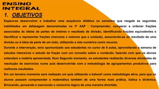 1. OBJETIVOS
Espera-se desenvolver e trabalhar uma sequência didática no semestre que resgate as seguintes
habilidades em defasagem demonstradas na 3ª AAP : Compreender, comparar e ordenar frações
associadas às ideias de partes de inteiros e resultado de divisão, identificando frações equivalentes e
Identificar e representar frações (menores e maiores que a unidade), associando-as ao resultado de uma
divisão ou à ideia de parte de um todo, utilizando a reta numérica como recurso.
Durante a intervenção, será oportunizado aos estudantes no curso de 6 aulas, aproveitando a semana de
estudos intensivos o estudo da fração com um conceito sobre o contéudo, fazendo com que os alunos
entendam a matéria apresentada. Num Segundo momento, os estudantes realizarão diversas atividades de
resolução de exercícios numa aula desenvolvida com a metodologia de agrupamentos produtivos para
melhores resultados.
Em um terceiro momento será realizado um quiz utilizando o kahoot! como metodologia ativa, para que os
alunos possam compreender a matemática também de uma forma mais prática, lúdica e dinâmica.
Brincando, pensando e exercendo o raciocínio lógico de uma maneira divertida.
 
