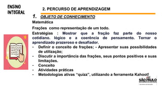 1. OBJETO DE CONHECIMENTO
Matemática
Frações como representação de um todo.
Estratégias : Mostrar que a fração faz parte do nosso
cotidiano. lógico e a coerência de pensamento. Tornar o
aprendizado prazeroso e desafiador.
- Definir o conceito de frações; - Apresentar suas possibilidades
de utilização;
- Discutir a importância das frações, seus pontos positivos e suas
limitações.
- Conceito
- Atividades práticas
- Metodologias ativas “quizz”, utilizando a ferramenta Kahoot!
2. PERCURSO DE APRENDIZAGEM
 