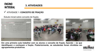  ATIVIDADE 1: CONCEITO DE FRAÇÃO
Estudo inicial sobre conceito de fração.
3. ATIVIDADES
Em uma primeira aula trabalhei com os alunos o conceito de fração, fazendo – os que
identifiquem e conheçam a fração. Posteriormente, os estudantes foram divididos em
agrupamentos produtivos.
 