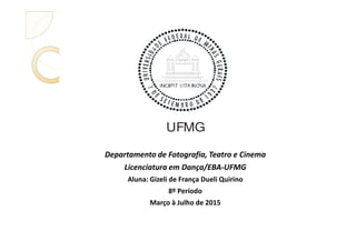 UFMG
Departamento de Fotografia, Teatro e Cinema
Licenciatura em Dança/EBA-UFMG
Aluna: Gizeli de França Dueli Quirino
8º Período
Março à Julho de 2015
UFMG
 
