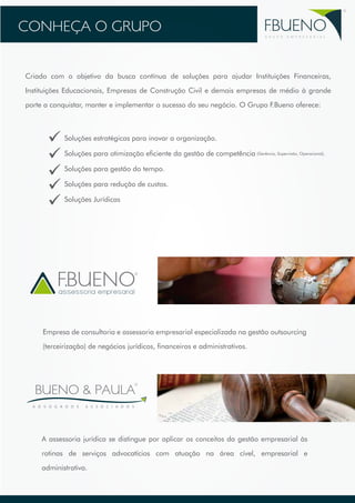 CONHEÇA O GRUPO 
FBUENO 
G R U P O E M P R E S A R I A L 
Criado com o objetivo da busca contínua de soluções para ajudar Instituições Financeiras, 
Instituições Educacionais, Empresas de Construção Civil e demais empresas de médio à grande 
porte a conquistar, manter e implementar o sucesso do seu negócio. O Grupo F.Bueno oferece: 
Soluções estratégicas para inovar a organização. 
Soluções para otimização eficiente da gestão de competência 
Soluções para gestão do tempo. 
Soluções para redução de custos. 
Soluções Jurídicas 
assessoria empresarial 
(Gerência, Supervisão, Operacional). 
Empresa de consultoria e assessoria empresarial especializada na gestão outsourcing 
(terceirização) de negócios jurídicos, financeiros e administrativos. 
BUENO & PAULA 
A D V O G A D O S A S S O C I A D O S 
A assessoria jurídica se distingue por aplicar os conceitos da gestão empresarial às 
rotinas de serviços advocatícios com atuação na área cível, empresarial e 
administrativa. 
 