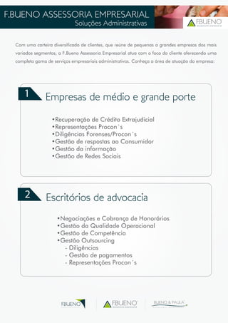F.BUENO ASSESSORIA EMPRESARIAL 
Soluções Administrativas assessoria empresarial 
Com uma carteira diversificada de clientes, que reúne de pequenas a grandes empresas dos mais 
variados segmentos, a F.Bueno Assessoria Empresarial atua com o foco do cliente oferecendo uma 
completa gama de serviços empresariais administrativos. Conheça a área de atuação da empresa: 
1 
2 
Empresas de médio e grande porte 
•Recuperação de Crédito Extrajudicial 
•Representações Procon´s 
•Diligências Forenses/Procon´s 
•Gestão de respostas ao Consumidor 
•Gestão da informação 
•Gestão de Redes Sociais 
Escritórios de advocacia 
•Negociações e Cobrança de Honorários 
•Gestão da Qualidade Operacional 
•Gestão de Competência 
•Gestão Outsourcing 
- Diligências 
- Gestão de pagamentos 
- Representações Procon´s 
assessoria empresarial 
BUENO & PAULA 
A D V O G A D O S A S S O C I A D O S 
FBUENO 
G R U P O E M P R E S A R I A L 
 